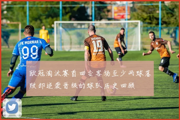 欧冠淘汰赛首回合客场至少两球落败却逆袭晋级的球队历史回顾