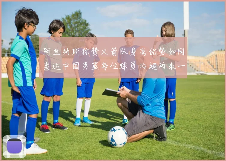 阿里纳斯称赞火箭队身高优势如同奥运中国男篮每位球员均超两米一