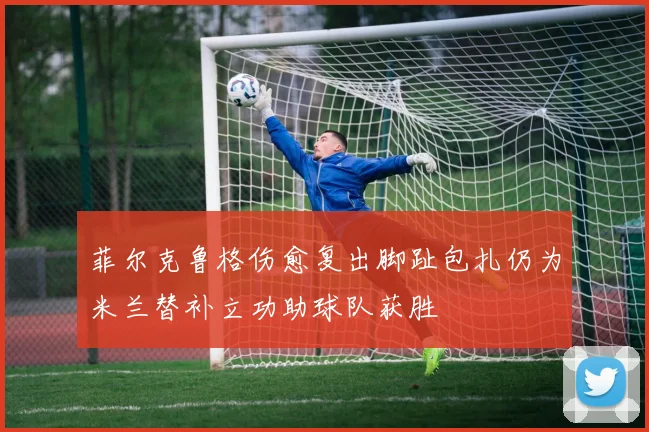 菲尔克鲁格伤愈复出脚趾包扎仍为米兰替补立功助球队获胜