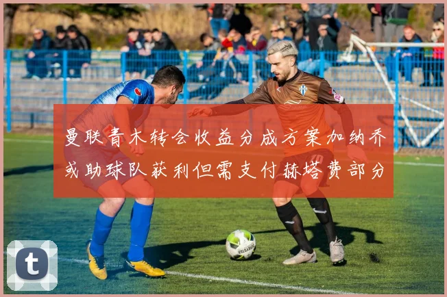 曼联青木转会收益分成方案加纳乔或助球队获利但需支付赫塔费部分收益