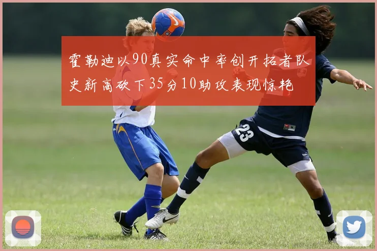 霍勒迪以90真实命中率创开拓者队史新高砍下35分10助攻表现惊艳
