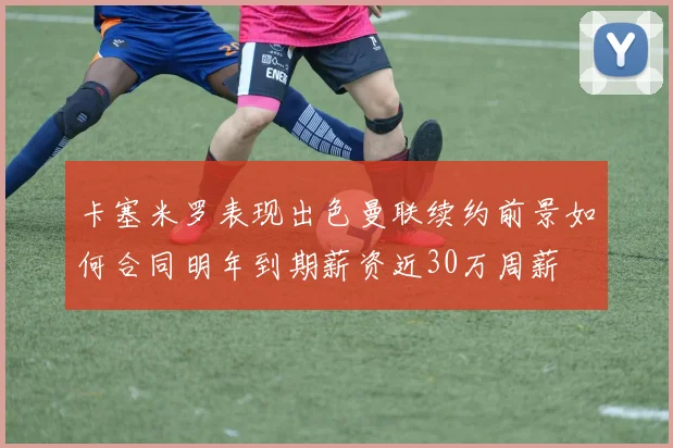 卡塞米罗表现出色曼联续约前景如何合同明年到期薪资近30万周薪