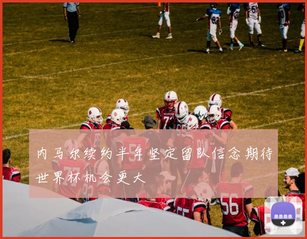 内马尔续约半年坚定留队信念期待世界杯机会更大