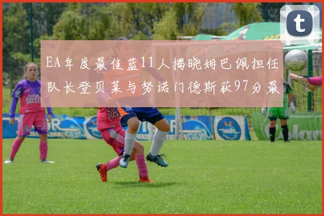 EA年度最佳蓝11人揭晓姆巴佩担任队长登贝莱与努诺门德斯获97分最高评分
