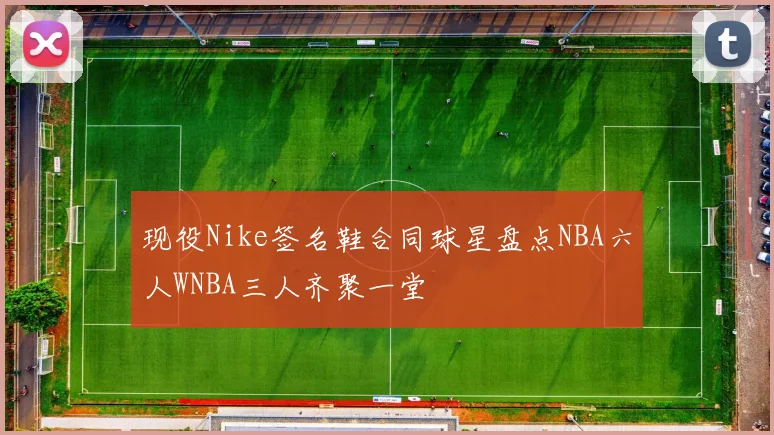 现役Nike签名鞋合同球星盘点NBA六人WNBA三人齐聚一堂
