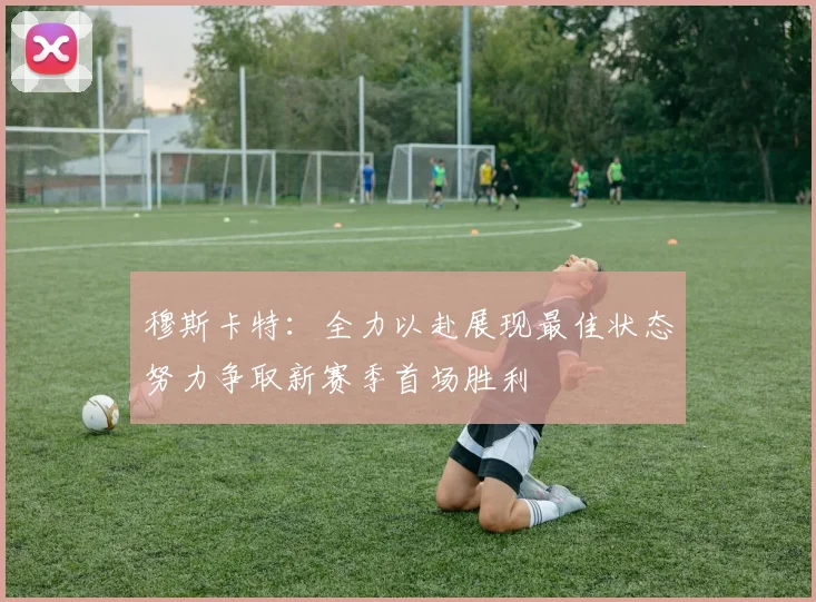 穆斯卡特：全力以赴展现最佳状态努力争取新赛季首场胜利