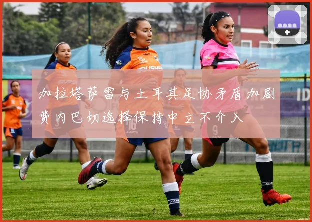 加拉塔萨雷与土耳其足协矛盾加剧费内巴切选择保持中立不介入