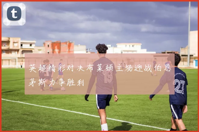 英超精彩对决布莱顿主场迎战伯恩茅斯力争胜利