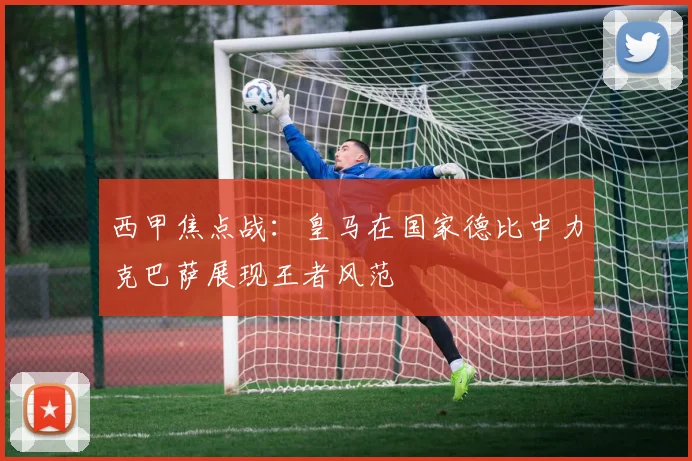 西甲焦点战：皇马在国家德比中力克巴萨展现王者风范