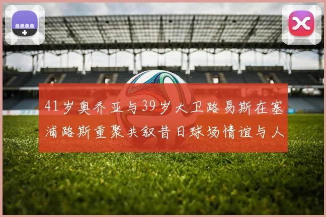 41岁奥乔亚与39岁大卫路易斯在塞浦路斯重聚共叙昔日球场情谊与人生故事