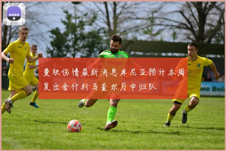 曼联伤情最新消息库尼亚预计本周复出舍什科马奎尔月中归队