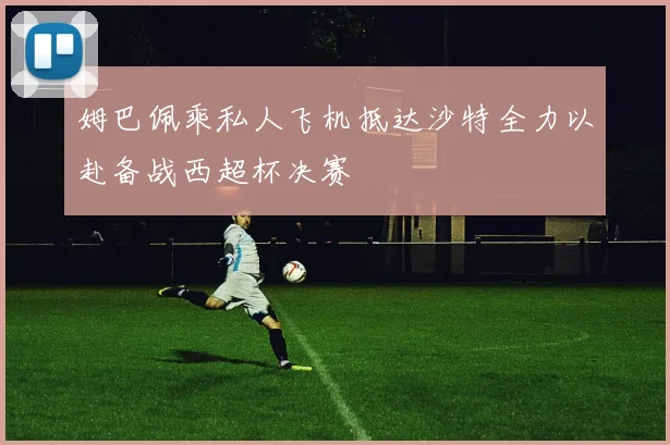姆巴佩乘私人飞机抵达沙特全力以赴备战西超杯决赛